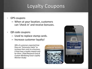 Loyalty Coupons
• GPS coupons
– When at your location, customers
can ‘check in’ and receive bonuses.
• QR code coupons
– Used to replace stamp cards.
– Increase customer loyalty!
28% of customers reported that
they are “Extremely Likely” to
increase their visits to a business
if they have a loyalty reward card
for them. (Total Research Corp &
Custom Marketing Corp’s Loyalty
Monitor Study)
 