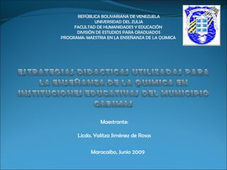 REPÚBLICA BOLIVARIANA DE VENEZUELA UNIVERSIDAD DEL ZULIA FACULTAD DE HUMANIDADES Y EDUCACIÓN  DIVISIÓN DE ESTUDIOS PARA GRADUADOS PROGRAMA: MAESTRIA EN LA ENSEÑANZA DE LA QUIMICA  Maestrante:   Licda. Yalitza Jiménez de Rosas Maracaibo, Junio 2009 