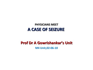 PHYSICIANS MEET A CASE OF SEIZURE  Prof Dr A Gowrishankar’s Unit M4 Unit,02-06-10 