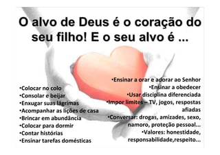 O alvo de Deus é o coração do
  seu filho! E o seu alvo é ...


                                  •Ensinar a orar e adorar ao Senhor
•Colocar no colo                                 •Ensinar a obedecer
•Consolar e beijar                      •Usar disciplina diferenciada
•Enxugar suas lágrimas          •Impor limites – TV, jogos, respostas
•Acompanhar as lições de casa                                 afiadas
•Brincar em abundância           •Conversar: drogas, amizades, sexo,
•Colocar para dormir                    namoro, proteção pessoal...
•Contar histórias                             •Valores: honestidade,
•Ensinar tarefas domésticas              responsabilidade,respeito...
 
