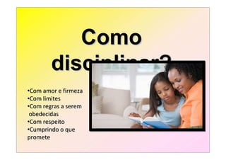 Como
        disciplinar?
•Com amor e firmeza
•Com limites
•Com regras a serem
 obedecidas
•Com respeito
•Cumprindo o que
promete
 