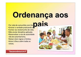 Ordenança aos
         pais
•Ter vida de comunhão com Deus;
•Ensinar a verdade praticando-a;
•Contar seu testemunho de vida;
•Não anular disciplina aplicada;
•Desenvolver a voz de autoridade
 não de autoritarismo;
•Deixar claro regras e limites;
•Amar à Deus sobre todas as
 coisas;
 