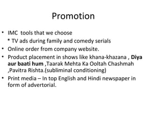 Promotion
• IMC tools that we choose
  * TV ads during family and comedy serials
• Online order from company website.
• Product placement in shows like khana-khazana , Diya
  aur baati hum ,Taarak Mehta Ka Ooltah Chashmah
  ,Pavitra Rishta.(subliminal conditioning)
• Print media – In top English and Hindi newspaper in
  form of advertorial.
 