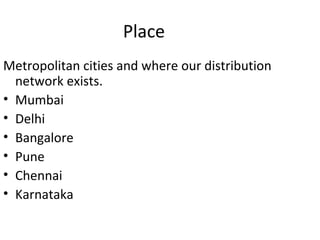 Place
Metropolitan cities and where our distribution
  network exists.
• Mumbai
• Delhi
• Bangalore
• Pune
• Chennai
• Karnataka
 