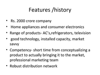 Features /history
•  Rs. 2000 crore company
•  Home appliances and consumer electronics
• Range of products- AC’s,refrigerators, television
•  good technology, installed capacity, market
  savvy
• Competency- short time from conceptualizing a
  product to actually bringing it to the market,
  professional marketing team
• Robust distribution network
 
