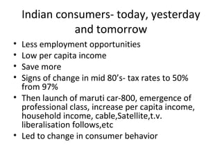 Indian consumers- today, yesterday
              and tomorrow
• Less employment opportunities
• Low per capita income
• Save more
• Signs of change in mid 80’s- tax rates to 50%
  from 97%
• Then launch of maruti car-800, emergence of
  professional class, increase per capita income,
  household income, cable,Satellite,t.v.
  liberalisation follows,etc
• Led to change in consumer behavior
 
