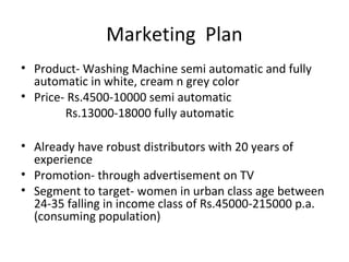 Marketing Plan
• Product- Washing Machine semi automatic and fully
  automatic in white, cream n grey color
• Price- Rs.4500-10000 semi automatic
        Rs.13000-18000 fully automatic

• Already have robust distributors with 20 years of
  experience
• Promotion- through advertisement on TV
• Segment to target- women in urban class age between
  24-35 falling in income class of Rs.45000-215000 p.a.
  (consuming population)
 