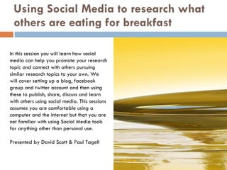 Using Social Media to research what others are eating for breakfast In this session you will learn how social media can help you promote your research topic and connect with others pursuing similar research topics to your own. We will cover setting up a blog, facebook group and twitter account and then using these to publish, share, discuss and learn with others using social media. This sessions assumes you are comfortable using a computer and the internet but that you are not familiar with using Social Media tools for anything other than personal use. Presented by David Scott & Paul Tagell Source 