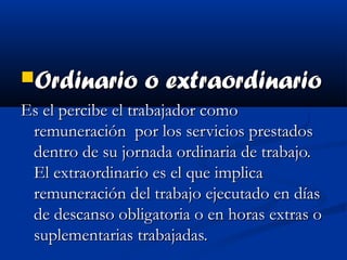 Ordinario o extraordinarioOrdinario o extraordinario
Es el percibe el trabajador comoEs el percibe el trabajador como
remuneración por los servicios prestadosremuneración por los servicios prestados
dentro de su jornada ordinaria de trabajo.dentro de su jornada ordinaria de trabajo.
El extraordinario es el que implicaEl extraordinario es el que implica
remuneración del trabajo ejecutado en díasremuneración del trabajo ejecutado en días
de descanso obligatoria o en horas extras ode descanso obligatoria o en horas extras o
suplementarias trabajadas.suplementarias trabajadas.
 