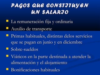 PAGOS QUE CONSTITUYENPAGOS QUE CONSTITUYEN
UN SALARIOUN SALARIO
 La remuneración fija y ordinariaLa remuneración fija y ordinaria
 Auxilio de transporteAuxilio de transporte
 Primas habituales, distintas delos serviciosPrimas habituales, distintas delos servicios
que se pagan en junio y en diciembreque se pagan en junio y en diciembre
 Sobre-sueldosSobre-sueldos
 Viáticos en la parte destinada a atender laViáticos en la parte destinada a atender la
alimentación y el alojamientoalimentación y el alojamiento
 Bonificaciones habitualesBonificaciones habituales
 