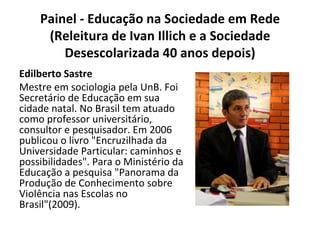 Painel - Educação na Sociedade em Rede (Releitura de Ivan Illich e a Sociedade Desescolarizada 40 anos depois) Edilberto Sastre Mestre em sociologia pela UnB. Foi Secretário de Educação em sua cidade natal. No Brasil tem atuado como professor universitário, consultor e pesquisador. Em 2006 publicou o livro "Encruzilhada da Universidade Particular: caminhos e possibilidades". Para o Ministério da Educação a pesquisa "Panorama da Produção de Conhecimento sobre Violência nas Escolas no Brasil"(2009). 