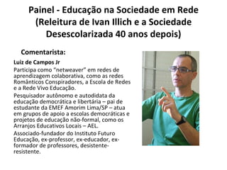 Painel - Educação na Sociedade em Rede (Releitura de Ivan Illich e a Sociedade Desescolarizada 40 anos depois) Luiz de Campos Jr Participa como “netweaver” em redes de aprendizagem colaborativa, como as redes Românticos Conspiradores, a Escola de Redes e a Rede Vivo Educação. Pesquisador autônomo e autodidata da educação democrática e libertária – pai de estudante da EMEF Amorim Lima/SP – atua em grupos de apoio a escolas democráticas e projetos de educação não-formal, como os Arranjos Educativos Locais – AEL. Associado-fundador do Instituto Futuro Educação, ex-professor, ex-educador, ex-formador de professores, desistente-resistente. Comentarista: 