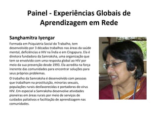 Painel - Experiências Globais de Aprendizagem em Rede Sanghamitra Iyengar Formada em Psiquiatria Social do Trabalho, tem desenvolvido por 3 décadas trabalhos nas áreas da saúde mental, deficiências e HIV na Índia e em Cingapura. Ela é diretora fundadora da Samraksha, uma organização que tem se envolvido com uma resposta global ao HIV por meio da sua prevenção desde 1993. Ela acredita na força inerente das comunidades para encontrar soluções para seus próprios problemas. O trabalho da Samraksha é desenvolvido com pessoas que trabalham na prostituição, minorias sexuais, populações rurais desfavorecidas e portadoras do vírus HIV. Em especial a Samraksha desenvolve atividades pioneiras em áreas rurais por meio de serviços de cuidados paliativos e facilitação de aprendizagem nas comunidades. 