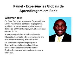 Painel - Experiências Globais de Aprendizagem em Rede Wiseman Jack É o Dean Executivo Interino do Campus Cidade CIDA e responsável por todos os programas acadêmicos, estruturas de apoio e sistemas dentro da CIDA City Campus, em Johanesburgo – África do Sul. Atualmente está doutorando na área de Educação , Formação e Desenvolvimento em North West University, Potchefstroom . Foi Gerente de Aprendizagem para o Desenvolvimento Funcional em Edcon enfocando o desenvolvimento de Pós-Graduação e programas relacionados com a liderança . 