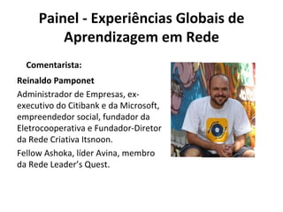 Painel - Experiências Globais de Aprendizagem em Rede Reinaldo Pamponet Administrador de Empresas, ex-executivo do Citibank e da Microsoft, empreendedor social, fundador da Eletrocooperativa e Fundador-Diretor da Rede Criativa Itsnoon.  Fellow Ashoka, líder Avina, membro da Rede Leader’s Quest. Comentarista: 