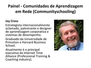 Painel - Comunidades de Aprendizagem em Rede (Communityschooling) Jay Cross Estrategista internacionalmente aclamado, palestrante e designer de aprendizagem corporativa e sistemas de desempenho. Graduado da Universidade de Princeton e Harvard Business School. Atualmente é o principal executivo da Internet Time Alliance (Professional Training & Coaching industry). 