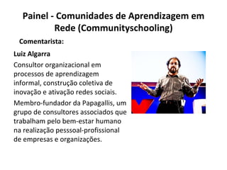 Painel - Comunidades de Aprendizagem em Rede (Communityschooling) Luiz Algarra Consultor organizacional em processos de aprendizagem informal, construção coletiva de inovação e ativação redes sociais. Membro-fundador da Papagallis, um grupo de consultores associados que trabalham pelo bem-estar humano na realização pesssoal-profissional de empresas e organizações. Comentarista: 