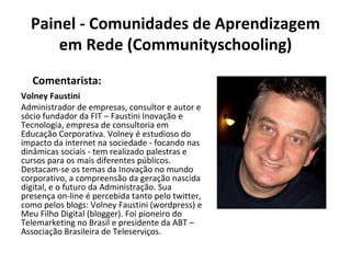 Painel - Comunidades de Aprendizagem em Rede (Communityschooling) Volney Faustini Administrador de empresas, consultor e autor e sócio fundador da FIT – Faustini Inovação e Tecnologia, empresa de consultoria em Educação Corporativa. Volney é estudioso do impacto da internet na sociedade - focando nas dinâmicas sociais - tem realizado palestras e cursos para os mais diferentes públicos. Destacam-se os temas da Inovação no mundo corporativo, a compreensão da geração nascida digital, e o futuro da Administração. Sua presença on-line é percebida tanto pelo twitter, como pelos blogs: Volney Faustini (wordpress) e Meu Filho Digital (blogger). Foi pioneiro do Telemarketing no Brasil e presidente da ABT – Associação Brasileira de Teleserviços. Comentarista: 
