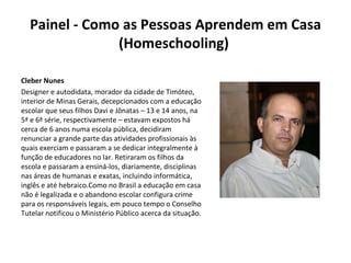 Painel - Como as Pessoas Aprendem em Casa (Homeschooling)  Cleber Nunes Designer e autodidata, morador da cidade de Timóteo, interior de Minas Gerais, decepcionados com a educação escolar que seus filhos Davi e Jônatas – 13 e 14 anos, na 5ª e 6ª série, respectivamente – estavam expostos há cerca de 6 anos numa escola pública, decidiram renunciar a grande parte das atividades profissionais às quais exerciam e passaram a se dedicar integralmente à função de educadores no lar. Retiraram os filhos da escola e passaram a ensiná-los, diariamente, disciplinas nas áreas de humanas e exatas, incluindo informática, inglês e até hebraico.Como no Brasil a educação em casa não é legalizada e o abandono escolar configura crime para os responsáveis legais, em pouco tempo o Conselho Tutelar notificou o Ministério Público acerca da situação. 