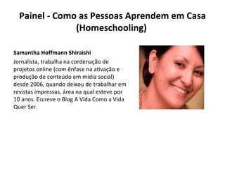 Painel - Como as Pessoas Aprendem em Casa (Homeschooling)  Samantha Hoffmann Shiraishi  Jornalista, trabalha na cordenação de projetos online (com ênfase na ativação e produção de conteúdo em mídia social) desde 2006, quando deixou de trabalhar em revistas impressas, área na qual esteve por 10 anos. Escreve o Blog A Vida Como a Vida Quer Ser. 