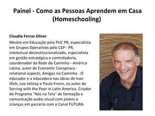 Painel - Como as Pessoas Aprendem em Casa (Homeschooling)  Claudio Ferraz Oliver Mestre em Educação pela PUC PR, especialista em Grupos Operativos pelo CEP - PR, intelectual desinstitucionalizado, especialista em gestão estratégica e controladoria, coordenador da Rede do Caminho - América Latina, autor de Economic Conspiracy - relational aspects, Amigos no Caminho - O educador e a educadora nas obras de Ivan Illich, Leo tolstoy e Paulo Freire, co autor de Serving with the Poor in Latin America. Criador do Programa "Nós na Tela" de formação e comunicação audio visual com jovens e crianças em parceria com o Canal FUTURA. 