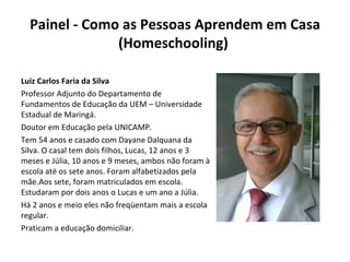 Painel - Como as Pessoas Aprendem em Casa (Homeschooling)  Luiz Carlos Faria da Silva Professor Adjunto do Departamento de Fundamentos de Educação da UEM – Universidade Estadual de Maringá. Doutor em Educação pela UNICAMP. Tem 54 anos e casado com Dayane Dalquana da Silva. O casal tem dois filhos, Lucas, 12 anos e 3 meses e Júlia, 10 anos e 9 meses, ambos não foram à escola até os sete anos. Foram alfabetizados pela mãe.Aos sete, foram matriculados em escola. Estudaram por dois anos o Lucas e um ano a Júlia. Há 2 anos e meio eles não freqüentam mais a escola regular. Praticam a educação domiciliar. 