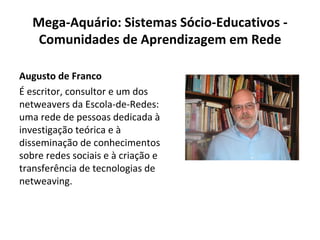 Mega-Aquário: Sistemas Sócio-Educativos - Comunidades de Aprendizagem em Rede Augusto de Franco É escritor, consultor e um dos netweavers da Escola-de-Redes: uma rede de pessoas dedicada à investigação teórica e à disseminação de conhecimentos sobre redes sociais e à criação e transferência de tecnologias de netweaving. 