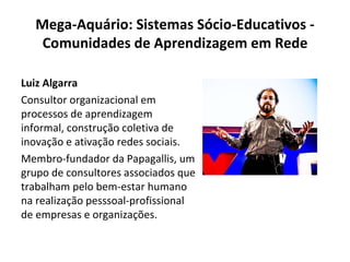 Mega-Aquário: Sistemas Sócio-Educativos - Comunidades de Aprendizagem em Rede Luiz Algarra Consultor organizacional em processos de aprendizagem informal, construção coletiva de inovação e ativação redes sociais. Membro-fundador da Papagallis, um grupo de consultores associados que trabalham pelo bem-estar humano na realização pesssoal-profissional de empresas e organizações. 