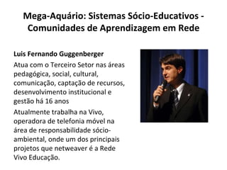 Mega-Aquário: Sistemas Sócio-Educativos - Comunidades de Aprendizagem em Rede Luis Fernando Guggenberger Atua com o Terceiro Setor nas áreas pedagógica, social, cultural, comunicação, captação de recursos, desenvolvimento institucional e gestão há 16 anos Atualmente trabalha na Vivo, operadora de telefonia móvel na área de responsabilidade sócio-ambiental, onde um dos principais projetos que netweaver é a Rede Vivo Educação. 