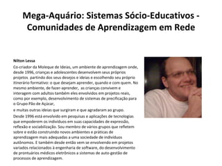 Mega-Aquário: Sistemas Sócio-Educativos - Comunidades de Aprendizagem em Rede Nilton Lessa Co-criador da Moleque de Ideias, um ambiente de aprendizagem onde, desde 1996, crianças e adolescentes desenvolvem seus próprios projetos ,  partindo dos seus desejos e ideias e escolhendo seu próprio itinerário formativo: o que desejam aprender, quando e com quem. No mesmo ambiente, de fazer-aprender,  as crianças convivem e interagem com adultos também eles envolvidos em projetos reais, como por exemplo, desenvolvimento de sistemas de precificação para o Grupo Pão de Açúcar,   e muitas outras ideias que surgiram e que agradaram ao grupo. Desde 1996 está envolvido em pesquisas e aplicações de tecnologias que empoderem os indivíduos em suas capacidades de expressão, reflexão e sociabilização. Sou membro de vários grupos que refletem sobre e estão construindo novos ambientes e práticas de aprendizagem mais adequadas a uma sociedade de indivíduos autônomos. E também desde então vem se envolvendo em projetos variados relacionados à engenharia de software, do desenvolvimento de prontuários médicos eletrônicos a sistemas de auto-gestão de processos de aprendizagem. 