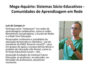 Mega-Aquário: Sistemas Sócio-Educativos - Comunidades de Aprendizagem em Rede Luiz de Campos Jr Participa como “netweaver” em redes de aprendizagem colaborativa, como as redes Românticos Conspiradores, a Escola de Redes e a Rede Vivo Educação. Pesquisador autônomo e autodidata da educação democrática e libertária – pai de estudante da EMEF Amorim Lima/SP – atua em grupos de apoio a escolas democráticas e projetos de educação não-formal, como os Arranjos Educativos Locais – AEL. Associado-fundador do Instituto Futuro Educação, ex-professor, ex-educador, ex-formador de professores, desistente-resistente. 
