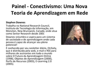 Painel - Conectivismo: Uma Nova Teoria de Aprendizagem em Rede Stephen Downes Trabalha no National Research Council, Instituto de Tecnologia da Informação, em Moncton, New Brunswick, Canadá, onde atua como Senior Research desde 2001 Downes vislumbra e aspira para um sistema de sociedade e de aprendizagem onde cada pessoa é capaz de alcançar seu pleno potencial! É conhecido por seu nesletter diário, OLDaily, que é distribuída pela web, e-mail e RSS para milhares de assinantes em todo o mundo sobre O Futuro da Aprendizagem Online (1998), Objetos de Aprendizagem (2000), Perfis de Recursos (2003), E-Learning 2.0 (2005). 