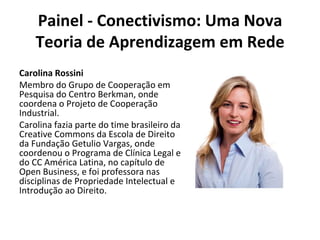 Painel - Conectivismo: Uma Nova Teoria de Aprendizagem em Rede Carolina Rossini Membro do Grupo de Cooperação em Pesquisa do Centro Berkman, onde coordena o Projeto de Cooperação Industrial. Carolina fazia parte do time brasileiro da Creative Commons da Escola de Direito da Fundação Getulio Vargas, onde coordenou o Programa de Clínica Legal e do CC América Latina, no capítulo de Open Business, e foi professora nas disciplinas de Propriedade Intelectual e Introdução ao Direito. 