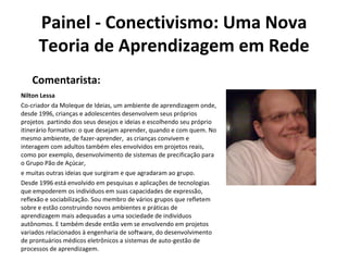 Painel - Conectivismo: Uma Nova Teoria de Aprendizagem em Rede Nilton Lessa Co-criador da Moleque de Ideias, um ambiente de aprendizagem onde, desde 1996, crianças e adolescentes desenvolvem seus próprios projetos ,  partindo dos seus desejos e ideias e escolhendo seu próprio itinerário formativo: o que desejam aprender, quando e com quem. No mesmo ambiente, de fazer-aprender,  as crianças convivem e interagem com adultos também eles envolvidos em projetos reais, como por exemplo, desenvolvimento de sistemas de precificação para o Grupo Pão de Açúcar,   e muitas outras ideias que surgiram e que agradaram ao grupo. Desde 1996 está envolvido em pesquisas e aplicações de tecnologias que empoderem os indivíduos em suas capacidades de expressão, reflexão e sociabilização. Sou membro de vários grupos que refletem sobre e estão construindo novos ambientes e práticas de aprendizagem mais adequadas a uma sociedade de indivíduos autônomos. E também desde então vem se envolvendo em projetos variados relacionados à engenharia de software, do desenvolvimento de prontuários médicos eletrônicos a sistemas de auto-gestão de processos de aprendizagem. Comentarista: 