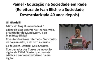 Painel - Educação na Sociedade em Rede (Releitura de Ivan Illich e a Sociedade Desescolarizada 40 anos depois) Gil Giardelli Editor do Blog Humanidade 4.0. Editor do Blog Experts na FinancialWeb, organizador do Mundo.com, e do Manifesto Digital Co-autor dos livros Internet – O encontro de dois mundos, e do livro e-causos. Co-founder Justmail, Gaia Creative. Coordenador dos Cursos de Inovação digital da ESPM, Startups, economia criativa e empreendedorismo na era digital. 