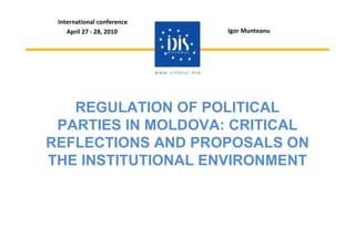 International conference
    April 27 - 28, 2010     Igor Munteanu




   REGULATION OF POLITICAL
 PARTIES IN MOLDOVA: CRITICAL
REFLECTIONS AND PROPOSALS ON
THE INSTITUTIONAL ENVIRONMENT
 