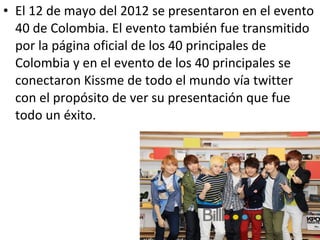 • El 12 de mayo del 2012 se presentaron en el evento
  40 de Colombia. El evento también fue transmitido
  por la página oficial de los 40 principales de
  Colombia y en el evento de los 40 principales se
  conectaron Kissme de todo el mundo vía twitter
  con el propósito de ver su presentación que fue
  todo un éxito.
 