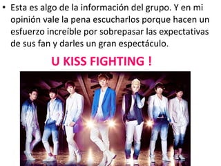 • Esta es algo de la información del grupo. Y en mi
  opinión vale la pena escucharlos porque hacen un
  esfuerzo increíble por sobrepasar las expectativas
  de sus fan y darles un gran espectáculo.
            U KISS FIGHTING !
 