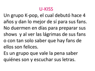 U-KISS
Un grupo K-pop, el cual debutó hace 4
años y dan lo mejor de sí para sus fans.
No duermen en días para preparar sus
shows y al ver las lágrimas de sus fans
o con tan solo saber que hay fans de
ellos son felices.
Es un grupo que vale la pena saber
quiénes son y escuchar sus letras.
 