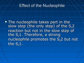 Effect of the NucleophileEffect of the Nucleophile
 The nucleophile takes part in theThe nucleophile takes part in the
slow step (the only step) of the Sslow step (the only step) of the SNN22
reaction but not in the slow step ofreaction but not in the slow step of
the Sthe SNN1. Therefore, a strong1. Therefore, a strong
nucleophile promotes the Snucleophile promotes the SNN2 but not2 but not
the Sthe SNN1.1.
 