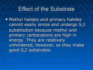 Effect of the SubstrateEffect of the Substrate
 Methyl halides and primary halidesMethyl halides and primary halides
cannot easily ionize and undergo Scannot easily ionize and undergo SNN11
substitution because methyl andsubstitution because methyl and
primary carbocations are high inprimary carbocations are high in
energy. They are relativelyenergy. They are relatively
unhindered, however, so they makeunhindered, however, so they make
good Sgood SNN2 substrates.2 substrates.
 