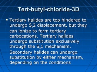 Tert-butyl-chloride-3DTert-butyl-chloride-3D
 Tertiary halides are too hindered toTertiary halides are too hindered to
undergo Sundergo SNN2 displacement, but they2 displacement, but they
can ionize to form tertiarycan ionize to form tertiary
carbocations. Tertiary halidescarbocations. Tertiary halides
undergo substitution exclusivelyundergo substitution exclusively
through the Sthrough the SNN1 mechanism.1 mechanism.
Secondary halides can undergoSecondary halides can undergo
substitution by either mechanism,substitution by either mechanism,
depending on the conditionsdepending on the conditions
 