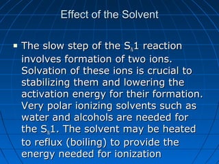 Effect of the SolventEffect of the Solvent
 The slow step of the SThe slow step of the SNN1 reaction1 reaction
involves formation of two ions.involves formation of two ions.
Solvation of these ions is crucial toSolvation of these ions is crucial to
stabilizing them and lowering thestabilizing them and lowering the
activation energy for their formation.activation energy for their formation.
Very polar ionizing solvents such asVery polar ionizing solvents such as
water and alcohols are needed forwater and alcohols are needed for
the Sthe SNN1. The solvent may be heated1. The solvent may be heated
to reflux (boiling) to provide theto reflux (boiling) to provide the
energy needed for ionizationenergy needed for ionization
 