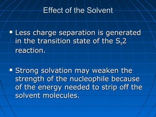 Effect of the SolventEffect of the Solvent
 Less charge separation is generatedLess charge separation is generated
in the transition state of the Sin the transition state of the SNN22
reaction.reaction.
 Strong solvation may weaken theStrong solvation may weaken the
strength of the nucleophile becausestrength of the nucleophile because
of the energy needed to strip off theof the energy needed to strip off the
solvent molecules.solvent molecules.
 