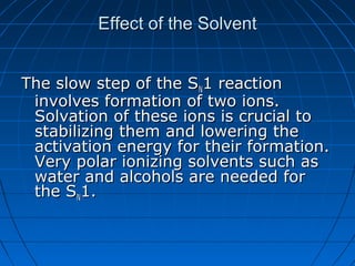 Effect of the SolventEffect of the Solvent
The slow step of the SThe slow step of the SNN1 reaction1 reaction
involves formation of two ions.involves formation of two ions.
Solvation of these ions is crucial toSolvation of these ions is crucial to
stabilizing them and lowering thestabilizing them and lowering the
activation energy for their formation.activation energy for their formation.
Very polar ionizing solvents such asVery polar ionizing solvents such as
water and alcohols are needed forwater and alcohols are needed for
the Sthe SNN1.1.
 