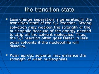 the transition statethe transition state
 Less charge separation is generated in theLess charge separation is generated in the
transition state of the Stransition state of the SNN2 reaction. Strong2 reaction. Strong
solvation may weaken the strength of thesolvation may weaken the strength of the
nucleophile because of the energy needednucleophile because of the energy needed
to strip off the solvent molecules. Thus,to strip off the solvent molecules. Thus,
the Sthe SNN2 reaction often goes faster in less2 reaction often goes faster in less
polar solvents if the nucleophile willpolar solvents if the nucleophile will
dissolve.dissolve.
 Polar aprotic solvents may enhance thePolar aprotic solvents may enhance the
strength of weak nucleophilesstrength of weak nucleophiles
 