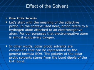 Effect of the SolventEffect of the Solvent
 Polar Protic SolventsPolar Protic Solvents
 Let's start with the meaning of the adjectiveLet's start with the meaning of the adjective
protic. In the context used here, protic refers to aprotic. In the context used here, protic refers to a
hydrogen atom attached to an electronegativehydrogen atom attached to an electronegative
atom. For our purposes that electronegative atomatom. For our purposes that electronegative atom
is almost exclusively oxygen.is almost exclusively oxygen.
 In other words, polar protic solvents areIn other words, polar protic solvents are
compounds that can be represented by thecompounds that can be represented by the
general formula ROH. The polarity of the polargeneral formula ROH. The polarity of the polar
protic solvents stems from the bond dipole of theprotic solvents stems from the bond dipole of the
O-H bond.O-H bond.
 