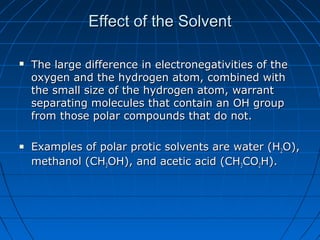 Effect of the SolventEffect of the Solvent
 The large difference in electronegativities of theThe large difference in electronegativities of the
oxygen and the hydrogen atom, combined withoxygen and the hydrogen atom, combined with
the small size of the hydrogen atom, warrantthe small size of the hydrogen atom, warrant
separating molecules that contain an OH groupseparating molecules that contain an OH group
from those polar compounds that do not.from those polar compounds that do not.
 Examples of polar protic solvents are water (HExamples of polar protic solvents are water (H22O),O),
methanol (CHmethanol (CH33OH), and acetic acid (CHOH), and acetic acid (CH33COCO22H).H).
 