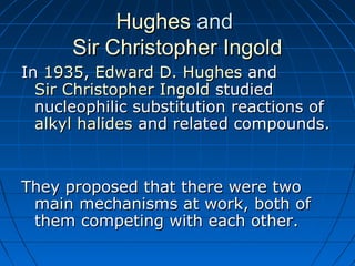HughesHughes andand
Sir Christopher IngoldSir Christopher Ingold
InIn 19351935,, Edward D. HughesEdward D. Hughes andand
Sir Christopher IngoldSir Christopher Ingold studiedstudied
nucleophilic substitution reactions ofnucleophilic substitution reactions of
alkyl halidesalkyl halides and related compounds.and related compounds.
They proposed that there were twoThey proposed that there were two
main mechanisms at work, both ofmain mechanisms at work, both of
them competing with each other.them competing with each other.
 