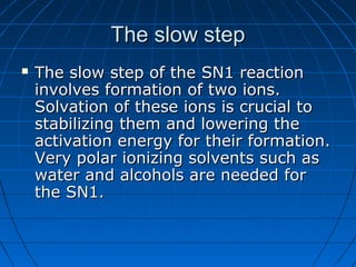 The slow stepThe slow step
 The slow step of the SN1 reactionThe slow step of the SN1 reaction
involves formation of two ions.involves formation of two ions.
Solvation of these ions is crucial toSolvation of these ions is crucial to
stabilizing them and lowering thestabilizing them and lowering the
activation energy for their formation.activation energy for their formation.
Very polar ionizing solvents such asVery polar ionizing solvents such as
water and alcohols are needed forwater and alcohols are needed for
the SN1.the SN1.
 